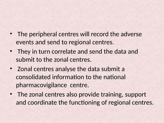 • The peripheral centres will record the adverse
events and send to regional centres.
• They in turn correlate and send the data and
submit to the zonal centres.
• Zonal centres analyse the data submit a
consolidated information to the national
pharmacovigilance centre.
• The zonal centres also provide training, support
and coordinate the functioning of regional centres.
 
