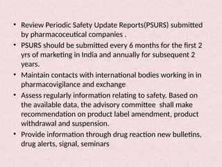 • Review Periodic Safety Update Reports(PSURS) submitted
by pharmacoceutical companies .
• PSURS should be submitted every 6 months for the first 2
yrs of marketing in India and annually for subsequent 2
years.
• Maintain contacts with international bodies working in in
pharmacovigilance and exchange
• Assess regularly information relating to safety. Based on
the available data, the advisory committee shall make
recommendation on product label amendment, product
withdrawal and suspension.
• Provide information through drug reaction new bulletins,
drug alerts, signal, seminars
 