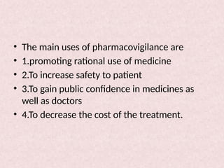 • The main uses of pharmacovigilance are
• 1.promoting rational use of medicine
• 2.To increase safety to patient
• 3.To gain public confidence in medicines as
well as doctors
• 4.To decrease the cost of the treatment.
 
