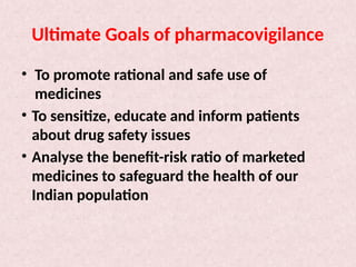 Ultimate Goals of pharmacovigilance
• To promote rational and safe use of
medicines
• To sensitize, educate and inform patients
about drug safety issues
• Analyse the benefit-risk ratio of marketed
medicines to safeguard the health of our
Indian population
 