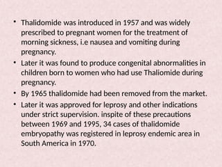 • Thalidomide was introduced in 1957 and was widely
prescribed to pregnant women for the treatment of
morning sickness, i.e nausea and vomiting during
pregnancy.
• Later it was found to produce congenital abnormalities in
children born to women who had use Thaliomide during
pregnancy.
• By 1965 thalidomide had been removed from the market.
• Later it was approved for leprosy and other indications
under strict supervision. inspite of these precautions
between 1969 and 1995, 34 cases of thalidomide
embryopathy was registered in leprosy endemic area in
South America in 1970.
 