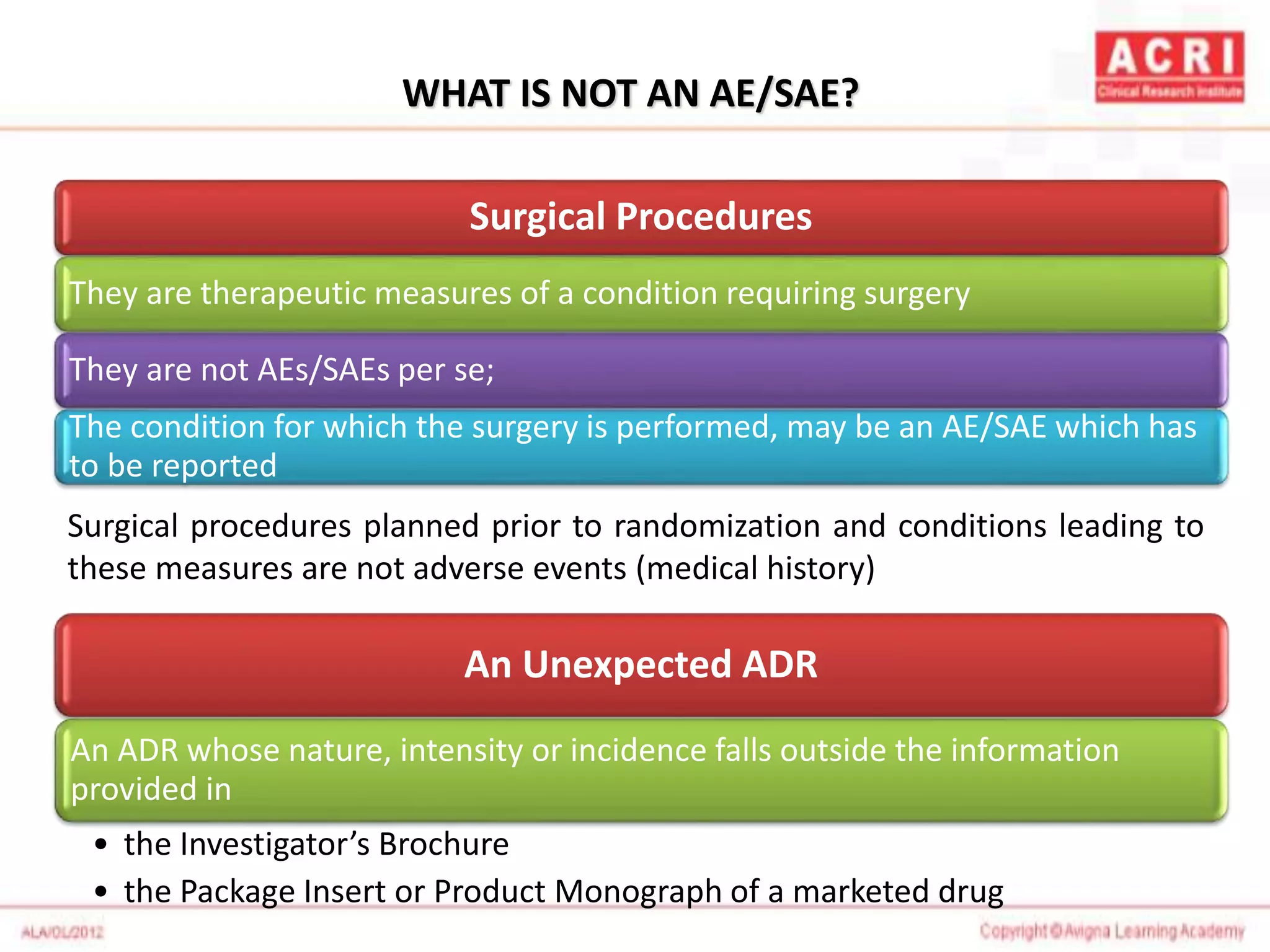WHAT IS NOT AN AE/SAE?
Surgical Procedures
They are therapeutic measures of a condition requiring surgery
They are not AEs/SAEs per se;
The condition for which the surgery is performed, may be an AE/SAE which has
to be reported
Surgical procedures planned prior to randomization and conditions leading to
these measures are not adverse events (medical history)
An Unexpected ADR
An ADR whose nature, intensity or incidence falls outside the information
provided in
• the Investigator’s Brochure
• the Package Insert or Product Monograph of a marketed drug
 