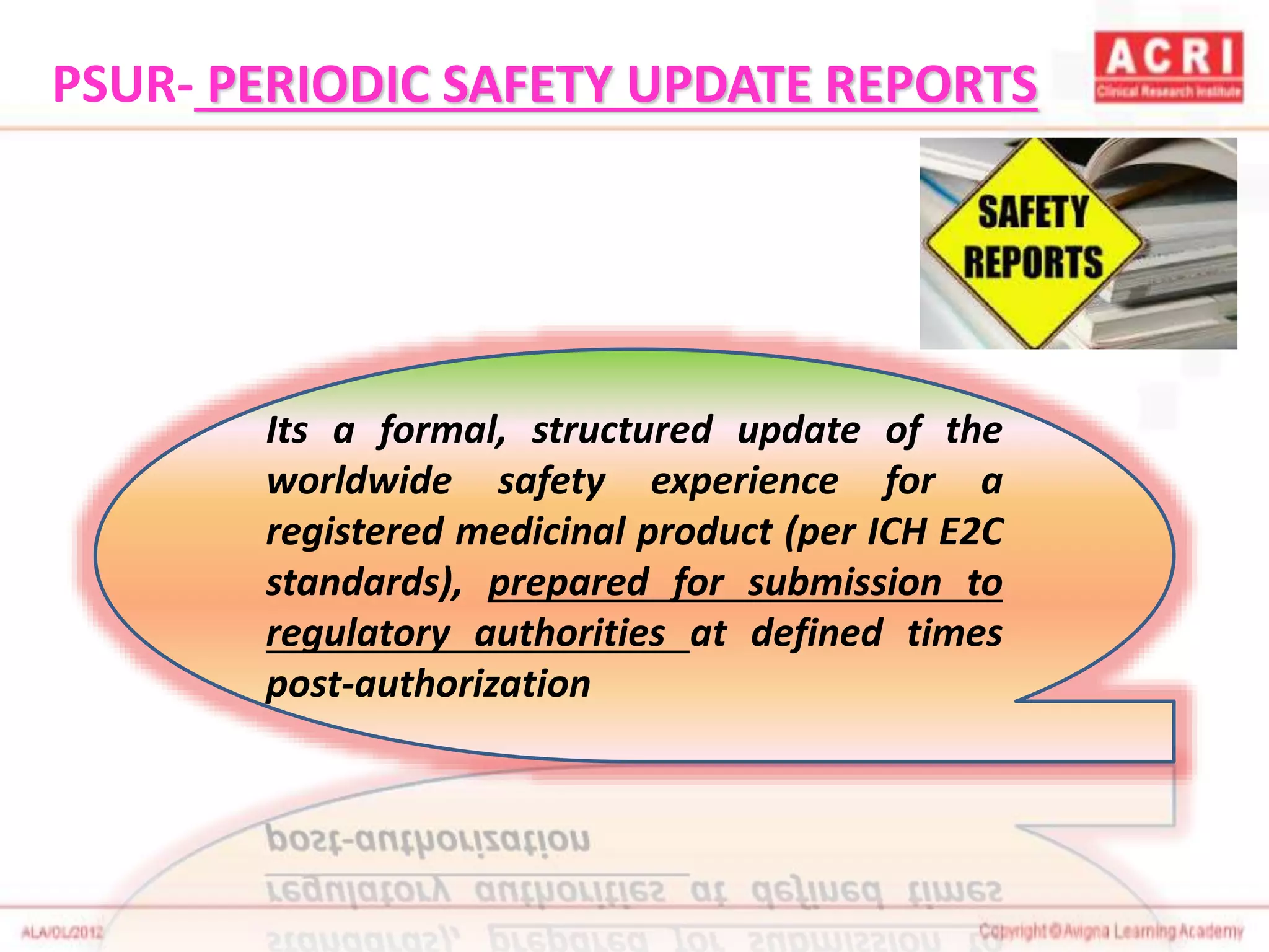 Its a formal, structured update of the
worldwide safety experience for a
registered medicinal product (per ICH E2C
standards), prepared for submission to
regulatory authorities at defined times
post-authorization
PSUR- PERIODIC SAFETY UPDATE REPORTS
 