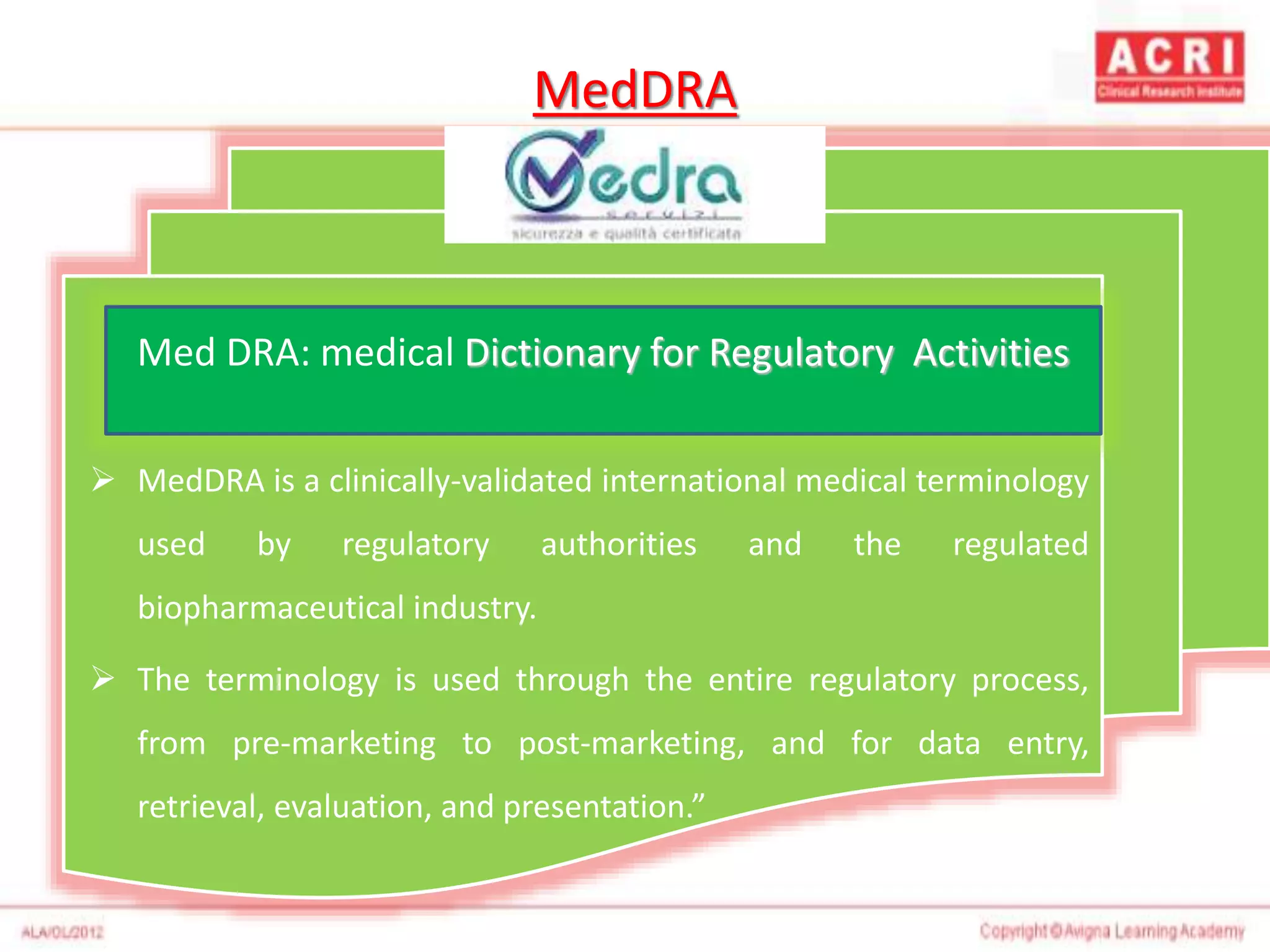 MedDRA
 MedDRA is a clinically-validated international medical terminology
used by regulatory authorities and the regulated
biopharmaceutical industry.
 The terminology is used through the entire regulatory process,
from pre-marketing to post-marketing, and for data entry,
retrieval, evaluation, and presentation.”
Med DRA: medical Dictionary for Regulatory Activities
 