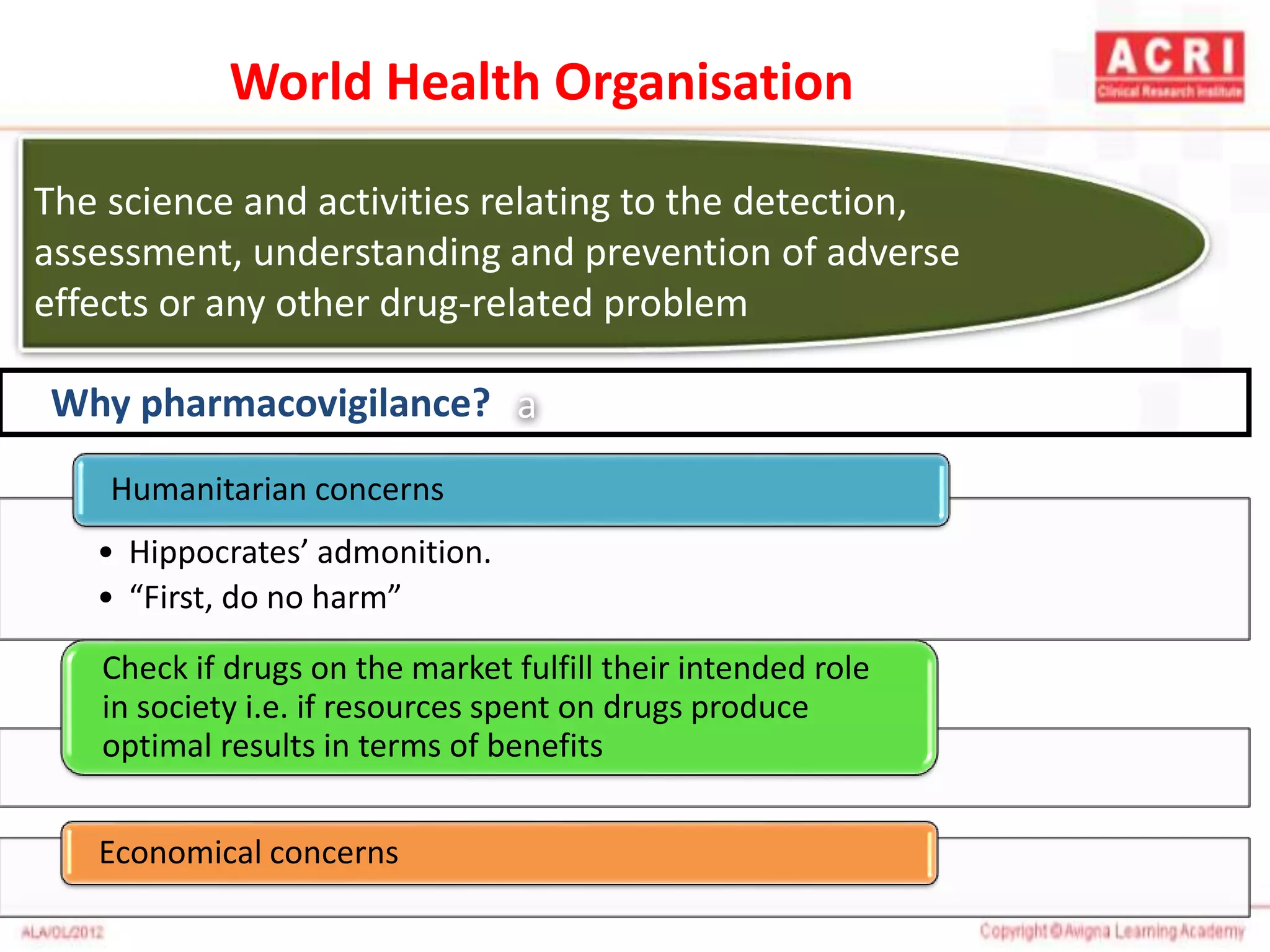 The science and activities relating to the detection,
assessment, understanding and prevention of adverse
effects or any other drug-related problem
a
• Hippocrates’ admonition.
• “First, do no harm”
Humanitarian concerns
Check if drugs on the market fulfill their intended role
in society i.e. if resources spent on drugs produce
optimal results in terms of benefits
Economical concerns
Why pharmacovigilance?
World Health Organisation
 