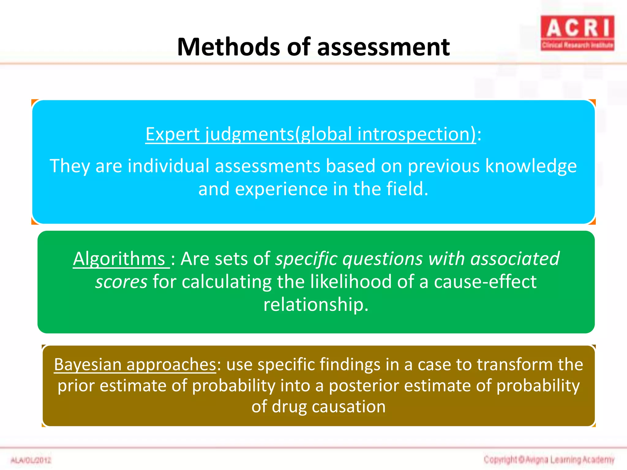 Methods of assessment
Expert judgments(global introspection):
They are individual assessments based on previous knowledge
and experience in the field.
Algorithms : Are sets of specific questions with associated
scores for calculating the likelihood of a cause-effect
relationship.
Bayesian approaches: use specific findings in a case to transform the
prior estimate of probability into a posterior estimate of probability
of drug causation
 