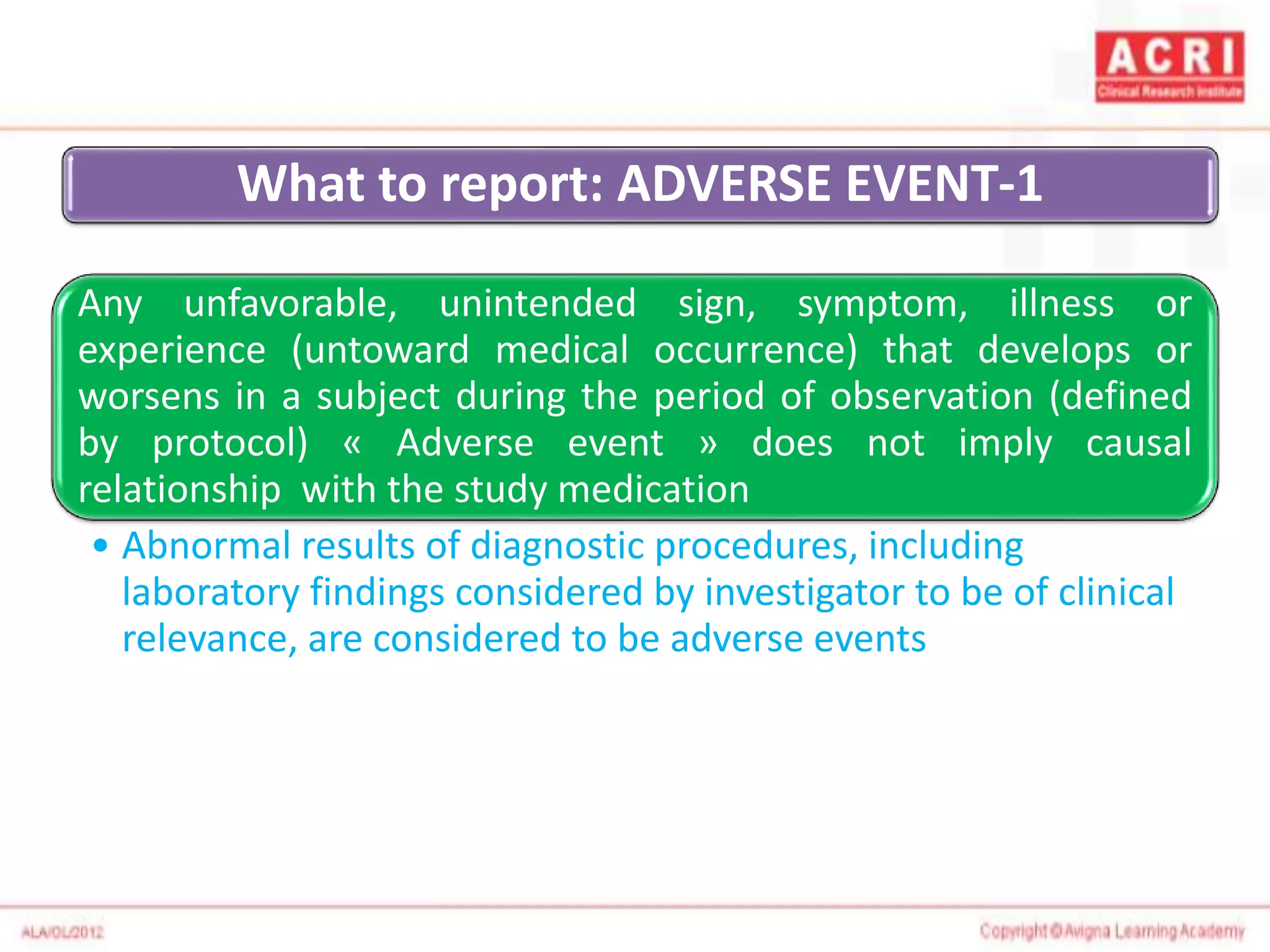 What to report: ADVERSE EVENT-1
Any unfavorable, unintended sign, symptom, illness or
experience (untoward medical occurrence) that develops or
worsens in a subject during the period of observation (defined
by protocol) « Adverse event » does not imply causal
relationship with the study medication
• Abnormal results of diagnostic procedures, including
laboratory findings considered by investigator to be of clinical
relevance, are considered to be adverse events
 