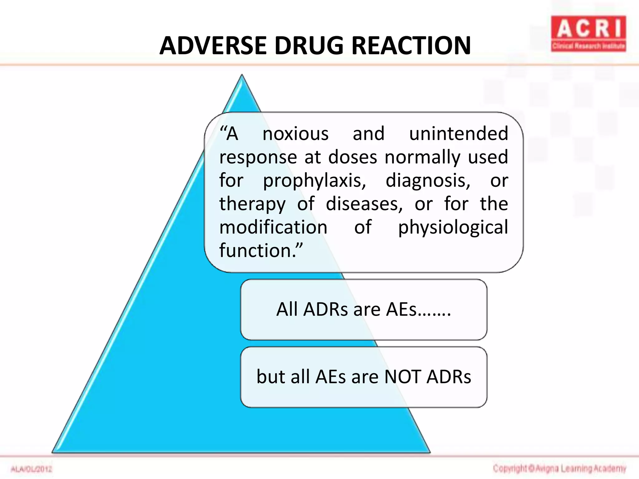 ADVERSE DRUG REACTION
“A noxious and unintended
response at doses normally used
for prophylaxis, diagnosis, or
therapy of diseases, or for the
modification of physiological
function.”
All ADRs are AEs…….
but all AEs are NOT ADRs
 