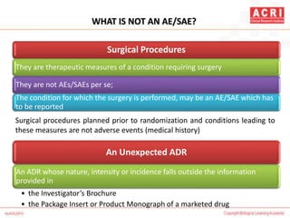 WHAT IS NOT AN AE/SAE?
Surgical Procedures
They are therapeutic measures of a condition requiring surgery
They are not AEs/SAEs per se;
The condition for which the surgery is performed, may be an AE/SAE which has
to be reported
Surgical procedures planned prior to randomization and conditions leading to
these measures are not adverse events (medical history)
An Unexpected ADR
An ADR whose nature, intensity or incidence falls outside the information
provided in
• the Investigator’s Brochure
• the Package Insert or Product Monograph of a marketed drug
 