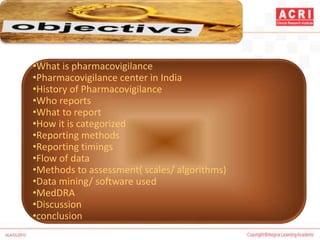 •What is pharmacovigilance
•Pharmacovigilance center in India
•History of Pharmacovigilance
•Who reports
•What to report
•How it is categorized
•Reporting methods
•Reporting timings
•Flow of data
•Methods to assessment( scales/ algorithms)
•Data mining/ software used
•MedDRA
•Discussion
•conclusion
 