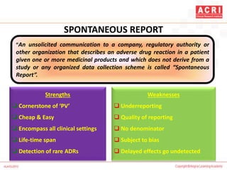 SPONTANEOUS REPORT
“An unsolicited communication to a company, regulatory authority or
other organization that describes an adverse drug reaction in a patient
given one or more medicinal products and which does not derive from a
study or any organized data collection scheme is called “Spontaneous
Report”.
Strengths
 Cornerstone of ‘PV’
 Cheap & Easy
 Encompass all clinical settings
 Life-time span
 Detection of rare ADRs
Weaknesses
 Underreporting
 Quality of reporting
 No denominator
 Subject to bias
 Delayed effects go undetected
 