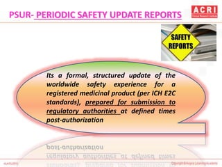 Its a formal, structured update of the
worldwide safety experience for a
registered medicinal product (per ICH E2C
standards), prepared for submission to
regulatory authorities at defined times
post-authorization
PSUR- PERIODIC SAFETY UPDATE REPORTS
 