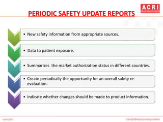 PERIODIC SAFETY UPDATE REPORTS
• New safety information from appropriate sources.
1 • Data to patient exposure.
• Summarizes the market authorization status in different countries.
• Create periodically the opportunity for an overall safety re-
evaluation.
• Indicate whether changes should be made to product information.
 