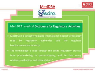 MedDRA
 MedDRA is a clinically-validated international medical terminology
used by regulatory authorities and the regulated
biopharmaceutical industry.
 The terminology is used through the entire regulatory process,
from pre-marketing to post-marketing, and for data entry,
retrieval, evaluation, and presentation.”
Med DRA: medical Dictionary for Regulatory Activities
 
