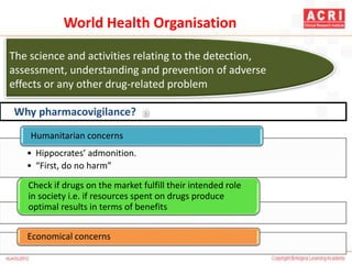 The science and activities relating to the detection,
assessment, understanding and prevention of adverse
effects or any other drug-related problem
a
• Hippocrates’ admonition.
• “First, do no harm”
Humanitarian concerns
Check if drugs on the market fulfill their intended role
in society i.e. if resources spent on drugs produce
optimal results in terms of benefits
Economical concerns
Why pharmacovigilance?
World Health Organisation
 