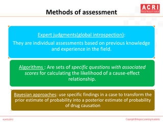 Methods of assessment
Expert judgments(global introspection):
They are individual assessments based on previous knowledge
and experience in the field.
Algorithms : Are sets of specific questions with associated
scores for calculating the likelihood of a cause-effect
relationship.
Bayesian approaches: use specific findings in a case to transform the
prior estimate of probability into a posterior estimate of probability
of drug causation
 
