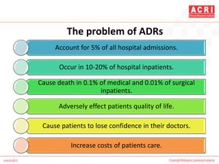 The problem of ADRs
Account for 5% of all hospital admissions.
Occur in 10-20% of hospital inpatients.
Cause death in 0.1% of medical and 0.01% of surgical
inpatients.
Adversely effect patients quality of life.
Cause patients to lose confidence in their doctors.
Increase costs of patients care.
 