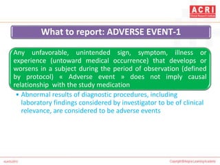 What to report: ADVERSE EVENT-1
Any unfavorable, unintended sign, symptom, illness or
experience (untoward medical occurrence) that develops or
worsens in a subject during the period of observation (defined
by protocol) « Adverse event » does not imply causal
relationship with the study medication
• Abnormal results of diagnostic procedures, including
laboratory findings considered by investigator to be of clinical
relevance, are considered to be adverse events
 