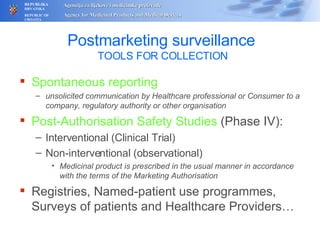 Postmarketing surveillance   TOOLS FOR COLLECTION Spontaneous reporting unsolicited communication by Healthcare professional or Consumer to a company, regulatory authority or other organisation Post-Authorisation Safety Studies  (Phase IV): Interventional (Clinical Trial) Non-interventional (observational) Medicinal product is prescribed in the usual manner in accordance with the terms of the Marketing Authorisation Registries, Named-patient use programmes, Surveys of patients and Healthcare Providers… 