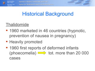 Histor ical Background Thalidomide 1960 marketed in 46 countries (hypnotic, prevention of nausea in pregnancy) Heavily promoted 1960 first reports of deformed infants (phoecomelia)   tot. more than  20  000 cases 