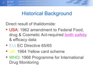 Histor ical Background Direct result of thalidomide: USA : 1962 amendment to Federal Food, drug & Cosmetic Act-required  both safety  & efficacy da t a EU : EC Directive 65/65 UK:  1964 Yellow card scheme WHO :  1968  Programme for International Drug Monitoring 