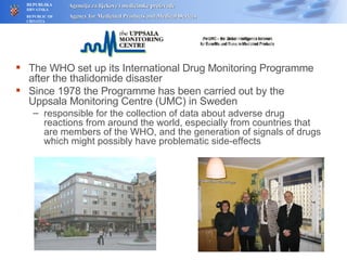 The WHO set up its International Drug Monitoring Programme after the thalidomide disaster Since 1978 the Programme has been carried out by the Uppsala Monitoring Centre (UMC) in Sweden responsible for the collection of data about adverse drug reactions from around the world, especially from countries that are members of the WHO, and the generation of signals of drugs which might possibly have problematic side-effects 