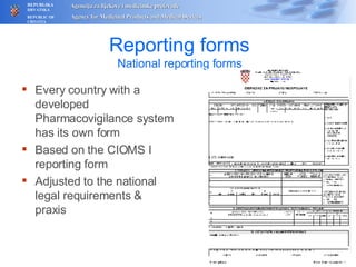 Reporting forms National reporting forms Every country with a developed Pharmacovigilance system has its own form Based on the CIOMS I reporting form Adjusted to the national legal requirements & praxis 