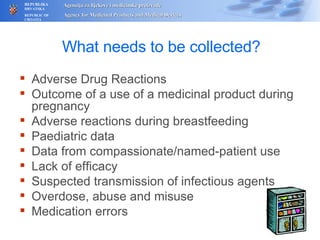 What needs to be collected? Adverse Drug Reactions Outcome of a use of a medicinal product during pregnancy Adverse reactions during breastfeeding Paediatric data Data from compassionate/named-patient use Lack of efficacy Suspected transmission of infectious agents Overdose, abuse and misuse Medication errors 