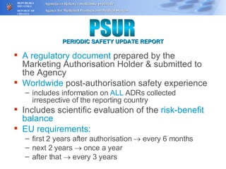 A regulatory document  prepared by the Marketing Authorisation Holder  &  submitted to the Agency Worldwide  post-authorisation safety experience includes information on  ALL  ADRs collected irrespective of the reporting country Includes scientific evaluation of the  risk-benefit balance EU requirements: first 2 years after authorisation    every 6 months next 2 years    once a year after that    every 3 years PSUR PERIODIC SAFETY UPDATE REPORT 