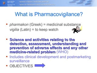 What is Pharmacovigilance? pharmakon  (Greek) = medicinal substance vigilia  (Latin) = to keep watch Science and activities relating to the detection, assessment, understanding and prevention of adverse effects and any other medicine-related problem  (WHO) Includes clinical development and postmarketing surveillance OBJECTIVES  