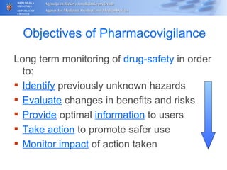 Objectives of Pharmacovigilance Long term monitoring of  drug-safety   in order to: Identify  previously unknown hazards Evaluate  changes in benefits and risks Provide  optimal  information  to users Take action  to promote safer use Monitor impact  of action taken 