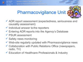 Pharmacovigilance Unit ADR report assessment (expectedness, seriousness and causality assessment)  Individual answer to the reporters Entering ADR reports into the Agency’s Database PSUR assessment Safety news monitoring Web-site regularly updated with Pharmacovigilance news C ollaboration with Public Relations Office (newspapers, radio, TV) Education of Healthcare Professionals & Industry 