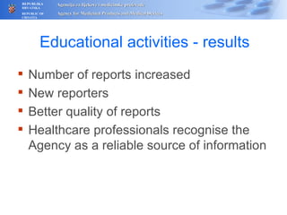 Educational activities - results Number of reports increased N ew reporters Better quality of reports Healthcare professionals recognise  the Agency as a reliable source of information   