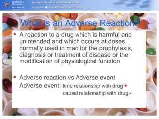 What is an Adverse Reaction? A reaction to a drug which is harmful and unintended and which occurs at doses normally used in man for the prophylaxis, diagnosis or treatment of disease or the modification of physiological function Adverse reaction vs Adverse event Adverse event:  time relationship with drug  +     causal relationship with drug   - 