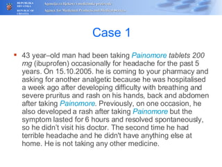 Case 1 43 year–old man had been taking  Painomore  tablets 200 mg  (ibuprofen) occasionally for headache for the past 5 years. On 15.10.2005. he is coming to your pharmacy and asking for another analgetic because he was hospitalised a week ago after developing difficulty with breathing and severe pruritus and rash on his hands, back and abdomen after taking  Painomore . Previously, on one occasion, he also developed a rash after taking  Painomore  but the symptom lasted for 6 hours and resolved spontaneously, so he didn’t visit his doctor. The second time he had terrible headache and he didn't have anything else at home. He is not taking any other medicine. 
