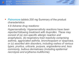 Painomore  tablets 200 mg  Summary of  the  product characteristics: 4.8 Adverse drug reactions: Hypersensitivity: Hypersensitivity reactions have been reported following treatment with ibuprofen. These may consist of (a) non-specific allergic reaction and anaphylaxis, (b) respiratory tract reactivity comprising asthma, aggravated asthma, bronchospasm or dyspnoea, or (c) assorted skin disorders, including rashes of various types, pruritus, urticaria, purpura, angioedema and, less commonly, bullous dermatoses (including epidermal necrolysis and erythema multiforme). 