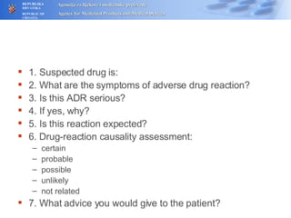 1. Suspected drug is: 2. What are the symptoms of adverse drug reaction? 3. Is this ADR serious? 4. If yes, why? 5. Is this reaction expected? 6.  Drug-reaction causality assessment:  certain probable possible unlikely not related 7. What advice you would give to the patient? 