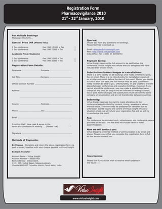 Registration Form
                                                                        Pharmacovigilance 2010
                                                                        21st - 22nd January, 2010


For Multiple Bookings
Photocopy this form...
                                                                                                      Queries:
Special Price INR (Please Tick)                                                                       Should you have any questions on bookings,
                                                                                                      Please feel free to contact us.
2 Day conference                            Fee: INR 12,000 + Tax
1 Day conference                            Fee: INR 7,000 + Tax                                      Email: delegate@virtueinsight.com
                                                                                                      Web: http://www.virtueinsight.com
Academic Price (Students)                                                                             India Office: Tel: +0091 44 64998743

2 Day conference                            Fee: INR 5,000 + Tax
1 Day conference                            Fee: INR 3,000 + Tax                                      Payment terms:
                                                                                                      Virtue Insight requires the full amount to be paid before the
Registration Form Details:                                                                            conference. Virtue Insight may refuse entry to delegates who have
                                                                                                      not paid their invoice in full.
Forename ............................Surname ................................
                                                                                                      Substitutions/name changes or cancellations:
                                                                                                      There is a 50% liability on all bookings once made, whether by post,
Job Title ..............................Company ................................                      fax, or email. There is a no refund policy for cancellations received
                                                                                                      on or after one month before the start of the event. Should you decide
                                                                                                      to cancel after this date, the full invoice must be paid. Conference
Official Contact Number .......................................................                       notes will then be sent to you. Unfortunately, we are unable to transfer
                                                                                                      places between conferences and executive briefings. However, if you
                                                                                                      cannot attend the conference, you may make a substitution/name
Address .............................................................................                 change at any time, as long as we are informed in writing by email,
                                                                                                      fax or post. Name changes and substitutions must be from the same
                                                                                                      company or organization and are not transferable between countries.
           .............................................................................
                                                                                                      Indemnity:
                                                                                                      Virtue Insight reserves the right to make alterations to the
Country ...............................Postcode..................................                     conference/executive briefing content, timing, speakers or venue
                                                                                                      without notice. The event may be postponed or cancelled due to
                                                                                                      unforeseen events beyond the control of Virtue Insight. If such a
Phone ..................................Fax ........................................                  situation arises, we will refund your registration fee and we will try
                                                                                                      to reschedule the event.

Email .................................................................................               Fee:
                                                                                                      The conference fee includes lunch, refreshments and conference papers
                                                                                                      provided on the day. This fee does not include travel or hotel
I confirm that I have read & agree to the                                                             accommodation.
terms and conditions of booking..... (Please Tick)
                                                                                                      How we will contact you:
                                                                                                      Virtue Insight's preferred method of communication is by email and
Signature ...........................................................................                 phone. Please ensure that you complete the registration form in full
                                                                                                      so that we can contact you.

Methods of Payments:

By Cheque - Complete and return the above registration form via
post or email, together with your cheque payable to Virtue Insight.

By Bank Transfer -

Account Name - Virtue Insight                                                                         News Updates:
Account Number - 830092431
Bank Address - Indian Bank.                                                                           Please tick if you do not wish to receive email updates in
118 - 119, Indira Nagar, Valasaravakkam,                                                              the future
Chennai 600 087,Tiruvallur district,Tamil Nadu, India




                                                                                           www.virtueinsight.com
 