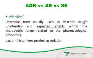 ADR vs AE vs SE
• Side effect
Imprecise term usually used to describe drug’s
unintended and expected effects within the
therapeutic range related to the pharmacological
properties.
e.g. antihistamines producing sedation
 
