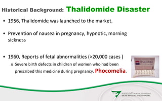 Historical Background: Thalidomide Disaster
• 1956, Thalidomide was launched to the market.
• Prevention of nausea in pregnancy, hypnotic, morning
sickness
• 1960, Reports of fetal abnormalities (>20,000 cases )
ᴥ Severe birth defects in children of women who had been
prescribed this medicine during pregnancy. Phocomelia.
 