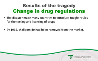 Results of the tragedy
Change in drug regulations
• The disaster made many countries to introduce tougher rules
for the testing and licensing of drugs
• By 1965, thalidomide had been removed from the market.
 