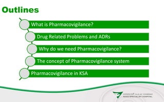 Outlines
What is Pharmacovigilance?
Drug Related Problems and ADRs
Why do we need Pharmacovigilance?
The concept of Pharmacovigilance system
Pharmacovigilance in KSA
 