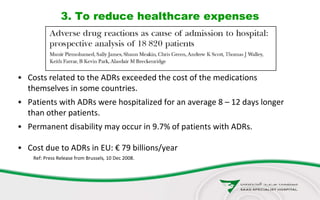 3. To reduce healthcare expenses
• Costs related to the ADRs exceeded the cost of the medications
themselves in some countries.
• Patients with ADRs were hospitalized for an average 8 – 12 days longer
than other patients.
• Permanent disability may occur in 9.7% of patients with ADRs.
• Cost due to ADRs in EU: € 79 billions/year
Ref: Press Release from Brussels, 10 Dec 2008.
 