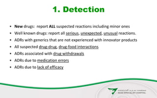 1. Detection
• New drugs: report ALL suspected reactions including minor ones
• Well known drugs: report all serious, unexpected, unusual reactions.
• ADRs with generics that are not experienced with innovator products
• All suspected drug-drug, drug-food interactions
• ADRs associated with drug withdrawals
• ADRs due to medication errors
• ADRs due to lack of efficacy
 