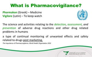 What is Pharmacovigilance?
Pharmakon (Greek) – Medicine
Vigilare (Latin) – To keep watch
The science and activities relating to the detection, assessment, and
prevention of adverse drug reactions and other drug related
problems in humans
a type of continual monitoring of unwanted effects and safety
related to drugs post marketing.
The Importance of Pharmacovigilance, World Health Organization 2002
 