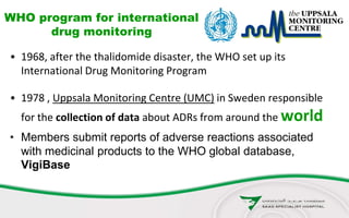 WHO program for international
drug monitoring
• 1968, after the thalidomide disaster, the WHO set up its
International Drug Monitoring Program
• 1978 , Uppsala Monitoring Centre (UMC) in Sweden responsible
for the collection of data about ADRs from around the world
• Members submit reports of adverse reactions associated
with medicinal products to the WHO global database,
VigiBase
 