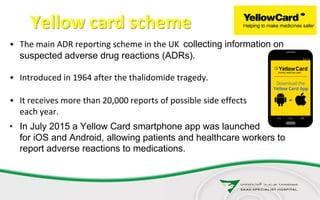 Yellow card scheme
• The main ADR reporting scheme in the UK collecting information on
suspected adverse drug reactions (ADRs).
• Introduced in 1964 after the thalidomide tragedy.
• It receives more than 20,000 reports of possible side effects
each year.
• In July 2015 a Yellow Card smartphone app was launched
for iOS and Android, allowing patients and healthcare workers to
report adverse reactions to medications.
 