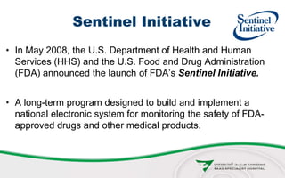 Sentinel Initiative
• In May 2008, the U.S. Department of Health and Human
Services (HHS) and the U.S. Food and Drug Administration
(FDA) announced the launch of FDA’s Sentinel Initiative.
• A long-term program designed to build and implement a
national electronic system for monitoring the safety of FDA-
approved drugs and other medical products.
 