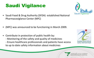Saudi Vigilance
• Saudi Food & Drug Authority (SFDA) established National
Pharmacoviglance Center (NPC)
• (NPC) was announced to be functioning in March 2009.
• Contribute in protection of public health by:
- Monitoring of the safety and quality of medicines
- Ensure healthcare professionals and patients have access
to up to date safety information about medicines
 