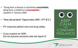 • “Dying from a disease is sometimes unavoidable;
dying from a medicine is unacceptable.”
Lepakhin V. Geneva 2005
• “First, Do no harm” Hippocrates (460 –377 B.C.)
• PV improves patient care and drug safety.
• If you suspect an ADR..
Do not assume someone else will report it!
unacceptable
 